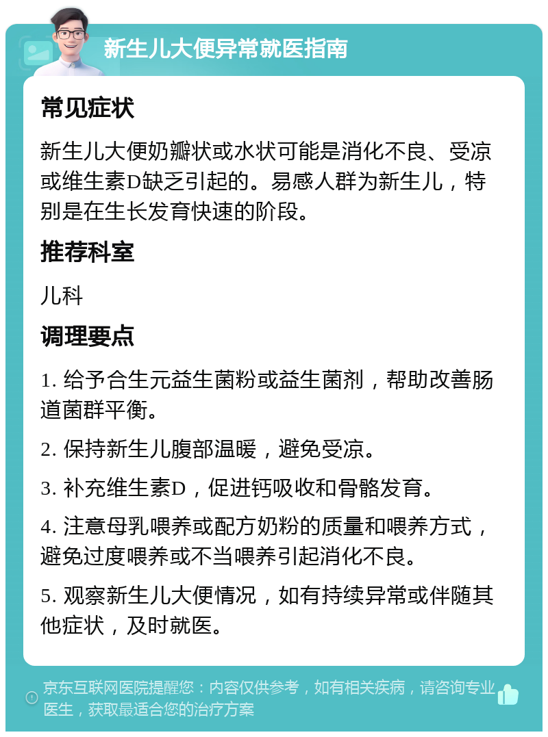 新生儿大便异常就医指南 常见症状 新生儿大便奶瓣状或水状可能是消化不良、受凉或维生素D缺乏引起的。易感人群为新生儿，特别是在生长发育快速的阶段。 推荐科室 儿科 调理要点 1. 给予合生元益生菌粉或益生菌剂，帮助改善肠道菌群平衡。 2. 保持新生儿腹部温暖，避免受凉。 3. 补充维生素D，促进钙吸收和骨骼发育。 4. 注意母乳喂养或配方奶粉的质量和喂养方式，避免过度喂养或不当喂养引起消化不良。 5. 观察新生儿大便情况，如有持续异常或伴随其他症状，及时就医。