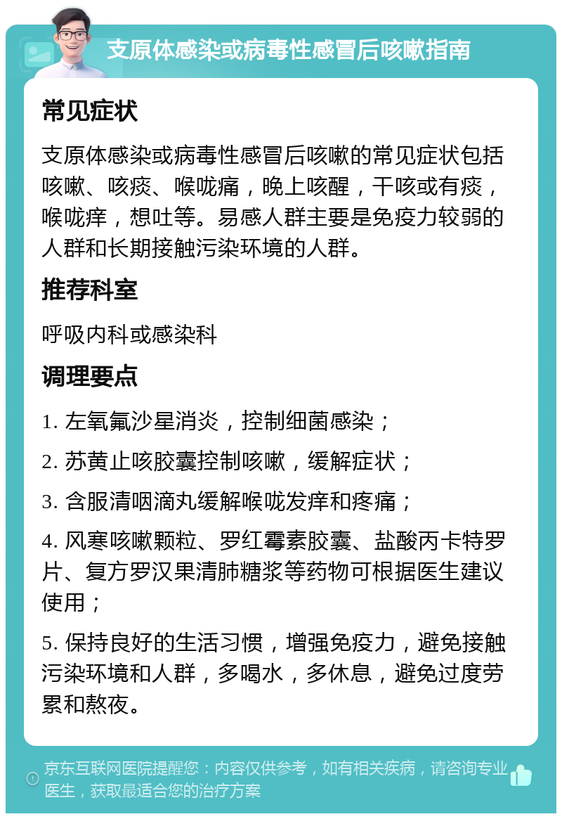 支原体感染或病毒性感冒后咳嗽指南 常见症状 支原体感染或病毒性感冒后咳嗽的常见症状包括咳嗽、咳痰、喉咙痛，晚上咳醒，干咳或有痰，喉咙痒，想吐等。易感人群主要是免疫力较弱的人群和长期接触污染环境的人群。 推荐科室 呼吸内科或感染科 调理要点 1. 左氧氟沙星消炎，控制细菌感染； 2. 苏黄止咳胶囊控制咳嗽，缓解症状； 3. 含服清咽滴丸缓解喉咙发痒和疼痛； 4. 风寒咳嗽颗粒、罗红霉素胶囊、盐酸丙卡特罗片、复方罗汉果清肺糖浆等药物可根据医生建议使用； 5. 保持良好的生活习惯，增强免疫力，避免接触污染环境和人群，多喝水，多休息，避免过度劳累和熬夜。