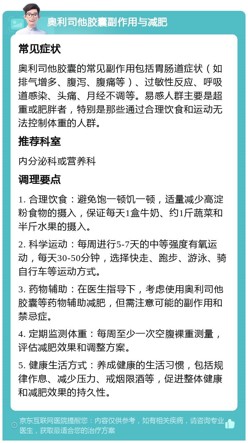 奥利司他胶囊副作用与减肥 常见症状 奥利司他胶囊的常见副作用包括胃肠道症状（如排气增多、腹泻、腹痛等）、过敏性反应、呼吸道感染、头痛、月经不调等。易感人群主要是超重或肥胖者，特别是那些通过合理饮食和运动无法控制体重的人群。 推荐科室 内分泌科或营养科 调理要点 1. 合理饮食：避免饱一顿饥一顿，适量减少高淀粉食物的摄入，保证每天1盒牛奶、约1斤蔬菜和半斤水果的摄入。 2. 科学运动：每周进行5-7天的中等强度有氧运动，每天30-50分钟，选择快走、跑步、游泳、骑自行车等运动方式。 3. 药物辅助：在医生指导下，考虑使用奥利司他胶囊等药物辅助减肥，但需注意可能的副作用和禁忌症。 4. 定期监测体重：每周至少一次空腹裸重测量，评估减肥效果和调整方案。 5. 健康生活方式：养成健康的生活习惯，包括规律作息、减少压力、戒烟限酒等，促进整体健康和减肥效果的持久性。