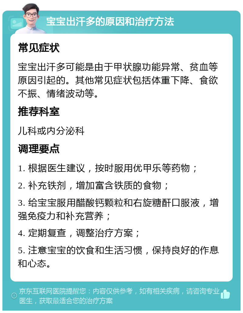 宝宝出汗多的原因和治疗方法 常见症状 宝宝出汗多可能是由于甲状腺功能异常、贫血等原因引起的。其他常见症状包括体重下降、食欲不振、情绪波动等。 推荐科室 儿科或内分泌科 调理要点 1. 根据医生建议，按时服用优甲乐等药物； 2. 补充铁剂，增加富含铁质的食物； 3. 给宝宝服用醋酸钙颗粒和右旋糖酐口服液，增强免疫力和补充营养； 4. 定期复查，调整治疗方案； 5. 注意宝宝的饮食和生活习惯，保持良好的作息和心态。