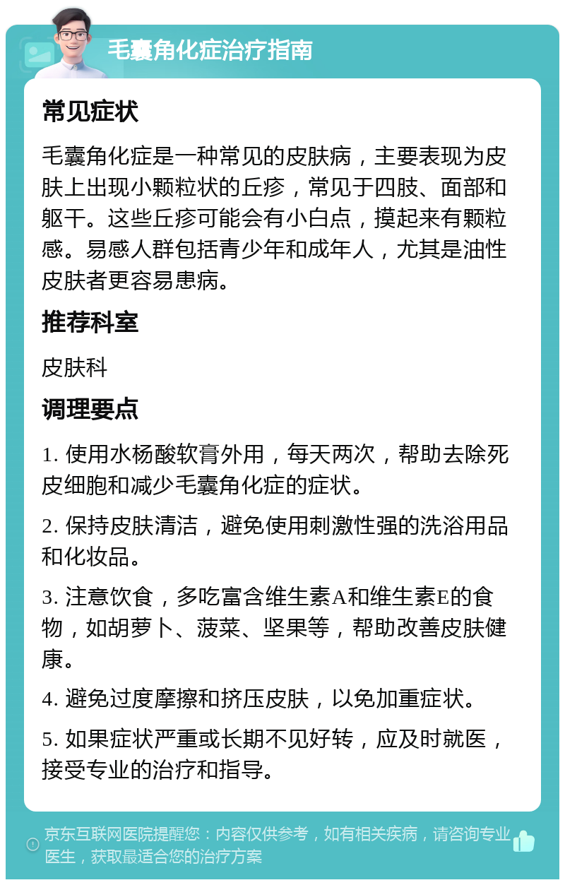 毛囊角化症治疗指南 常见症状 毛囊角化症是一种常见的皮肤病，主要表现为皮肤上出现小颗粒状的丘疹，常见于四肢、面部和躯干。这些丘疹可能会有小白点，摸起来有颗粒感。易感人群包括青少年和成年人，尤其是油性皮肤者更容易患病。 推荐科室 皮肤科 调理要点 1. 使用水杨酸软膏外用，每天两次，帮助去除死皮细胞和减少毛囊角化症的症状。 2. 保持皮肤清洁，避免使用刺激性强的洗浴用品和化妆品。 3. 注意饮食，多吃富含维生素A和维生素E的食物，如胡萝卜、菠菜、坚果等，帮助改善皮肤健康。 4. 避免过度摩擦和挤压皮肤，以免加重症状。 5. 如果症状严重或长期不见好转，应及时就医，接受专业的治疗和指导。