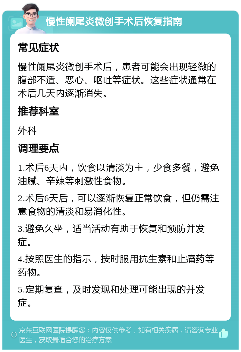 慢性阑尾炎微创手术后恢复指南 常见症状 慢性阑尾炎微创手术后，患者可能会出现轻微的腹部不适、恶心、呕吐等症状。这些症状通常在术后几天内逐渐消失。 推荐科室 外科 调理要点 1.术后6天内，饮食以清淡为主，少食多餐，避免油腻、辛辣等刺激性食物。 2.术后6天后，可以逐渐恢复正常饮食，但仍需注意食物的清淡和易消化性。 3.避免久坐，适当活动有助于恢复和预防并发症。 4.按照医生的指示，按时服用抗生素和止痛药等药物。 5.定期复查，及时发现和处理可能出现的并发症。