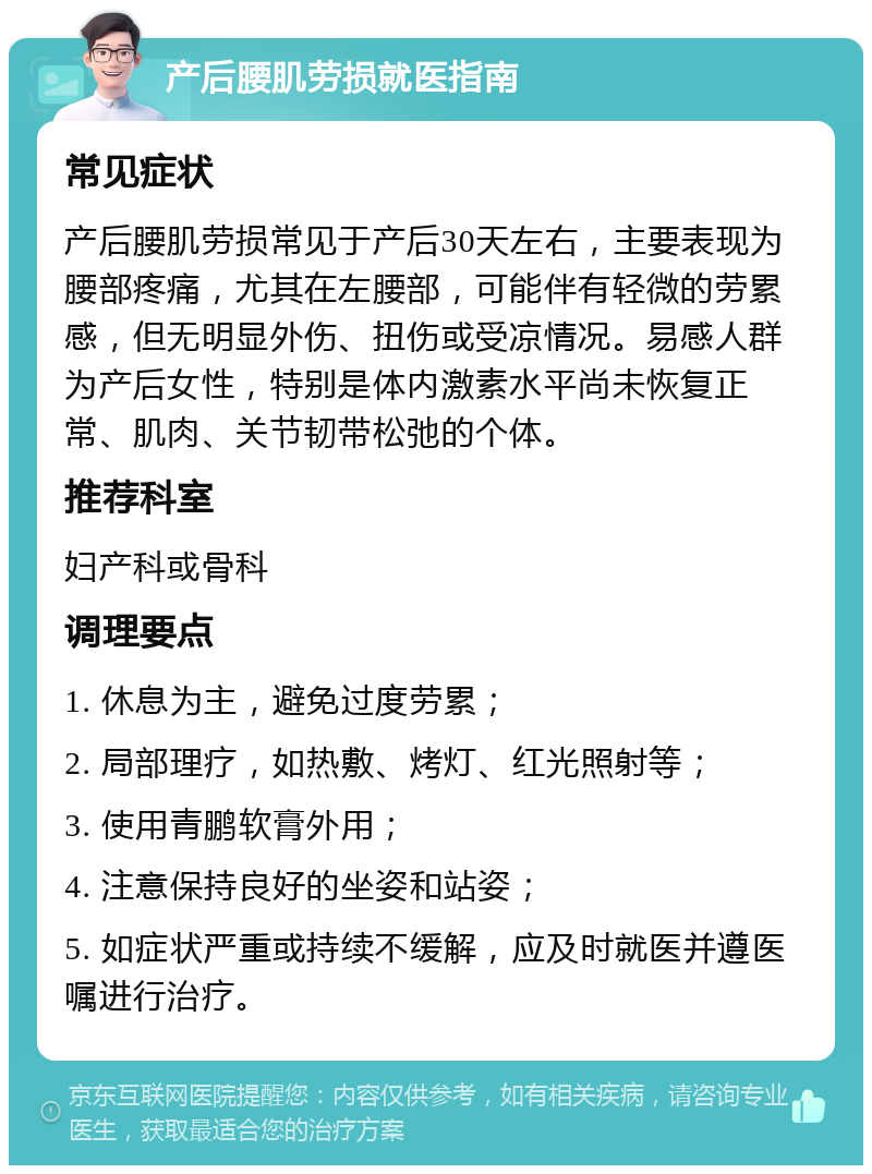 产后腰肌劳损就医指南 常见症状 产后腰肌劳损常见于产后30天左右，主要表现为腰部疼痛，尤其在左腰部，可能伴有轻微的劳累感，但无明显外伤、扭伤或受凉情况。易感人群为产后女性，特别是体内激素水平尚未恢复正常、肌肉、关节韧带松弛的个体。 推荐科室 妇产科或骨科 调理要点 1. 休息为主，避免过度劳累； 2. 局部理疗，如热敷、烤灯、红光照射等； 3. 使用青鹏软膏外用； 4. 注意保持良好的坐姿和站姿； 5. 如症状严重或持续不缓解，应及时就医并遵医嘱进行治疗。