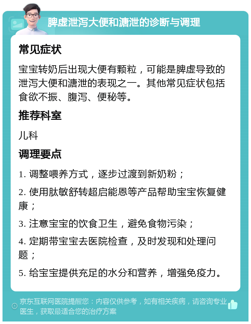 脾虚泄泻大便和溏泄的诊断与调理 常见症状 宝宝转奶后出现大便有颗粒，可能是脾虚导致的泄泻大便和溏泄的表现之一。其他常见症状包括食欲不振、腹泻、便秘等。 推荐科室 儿科 调理要点 1. 调整喂养方式，逐步过渡到新奶粉； 2. 使用肽敏舒转超启能恩等产品帮助宝宝恢复健康； 3. 注意宝宝的饮食卫生，避免食物污染； 4. 定期带宝宝去医院检查，及时发现和处理问题； 5. 给宝宝提供充足的水分和营养，增强免疫力。