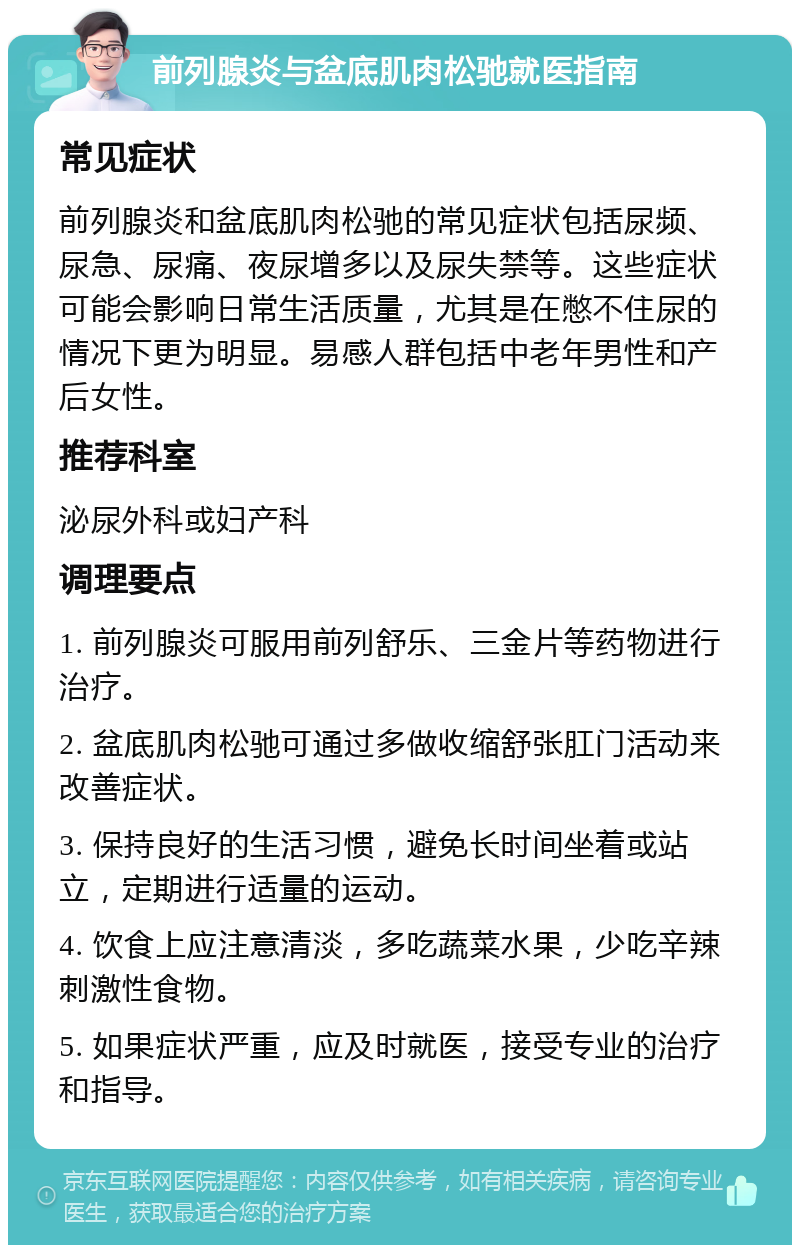 前列腺炎与盆底肌肉松驰就医指南 常见症状 前列腺炎和盆底肌肉松驰的常见症状包括尿频、尿急、尿痛、夜尿增多以及尿失禁等。这些症状可能会影响日常生活质量，尤其是在憋不住尿的情况下更为明显。易感人群包括中老年男性和产后女性。 推荐科室 泌尿外科或妇产科 调理要点 1. 前列腺炎可服用前列舒乐、三金片等药物进行治疗。 2. 盆底肌肉松驰可通过多做收缩舒张肛门活动来改善症状。 3. 保持良好的生活习惯，避免长时间坐着或站立，定期进行适量的运动。 4. 饮食上应注意清淡，多吃蔬菜水果，少吃辛辣刺激性食物。 5. 如果症状严重，应及时就医，接受专业的治疗和指导。