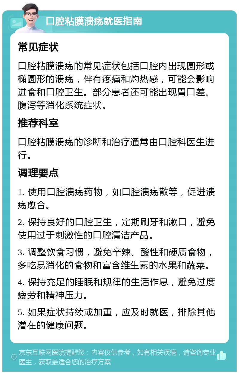 口腔粘膜溃疡就医指南 常见症状 口腔粘膜溃疡的常见症状包括口腔内出现圆形或椭圆形的溃疡，伴有疼痛和灼热感，可能会影响进食和口腔卫生。部分患者还可能出现胃口差、腹泻等消化系统症状。 推荐科室 口腔粘膜溃疡的诊断和治疗通常由口腔科医生进行。 调理要点 1. 使用口腔溃疡药物，如口腔溃疡散等，促进溃疡愈合。 2. 保持良好的口腔卫生，定期刷牙和漱口，避免使用过于刺激性的口腔清洁产品。 3. 调整饮食习惯，避免辛辣、酸性和硬质食物，多吃易消化的食物和富含维生素的水果和蔬菜。 4. 保持充足的睡眠和规律的生活作息，避免过度疲劳和精神压力。 5. 如果症状持续或加重，应及时就医，排除其他潜在的健康问题。