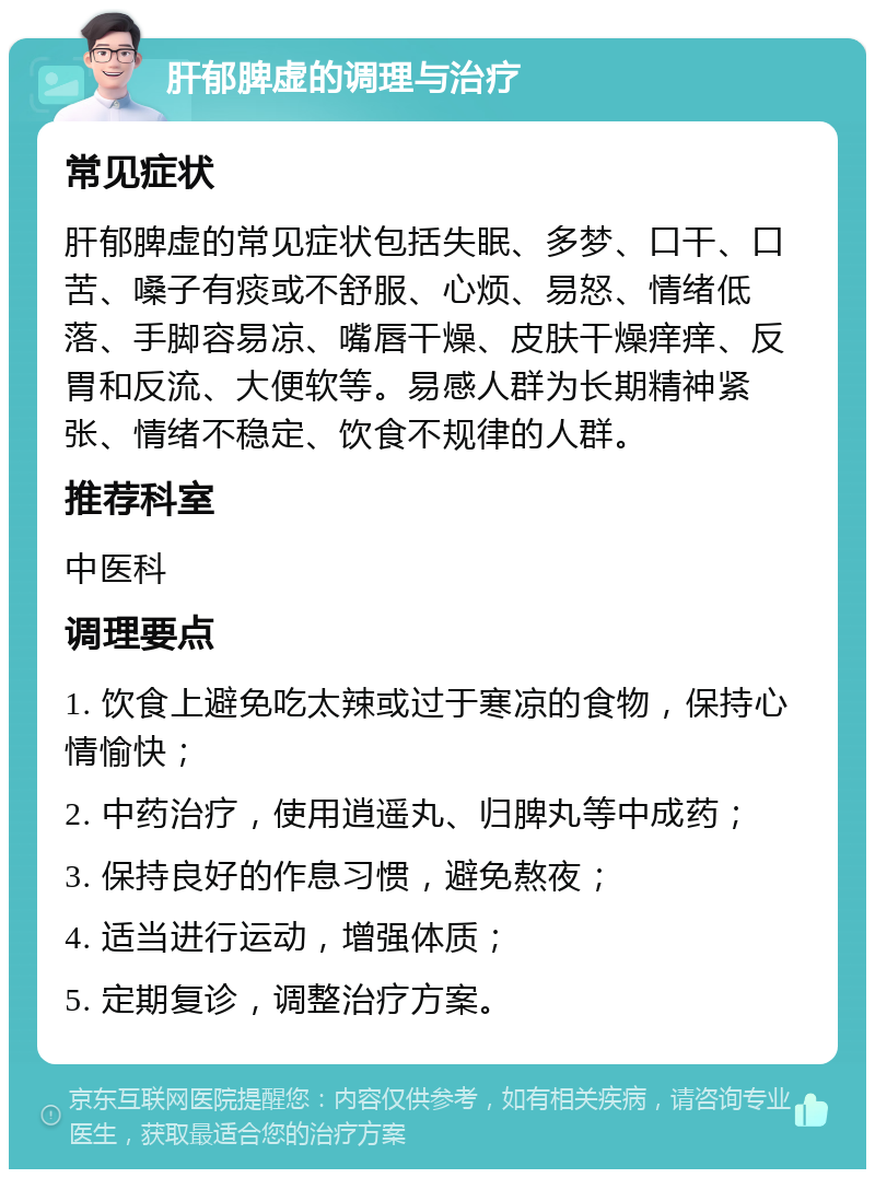 肝郁脾虚的调理与治疗 常见症状 肝郁脾虚的常见症状包括失眠、多梦、口干、口苦、嗓子有痰或不舒服、心烦、易怒、情绪低落、手脚容易凉、嘴唇干燥、皮肤干燥痒痒、反胃和反流、大便软等。易感人群为长期精神紧张、情绪不稳定、饮食不规律的人群。 推荐科室 中医科 调理要点 1. 饮食上避免吃太辣或过于寒凉的食物，保持心情愉快； 2. 中药治疗，使用逍遥丸、归脾丸等中成药； 3. 保持良好的作息习惯，避免熬夜； 4. 适当进行运动，增强体质； 5. 定期复诊，调整治疗方案。