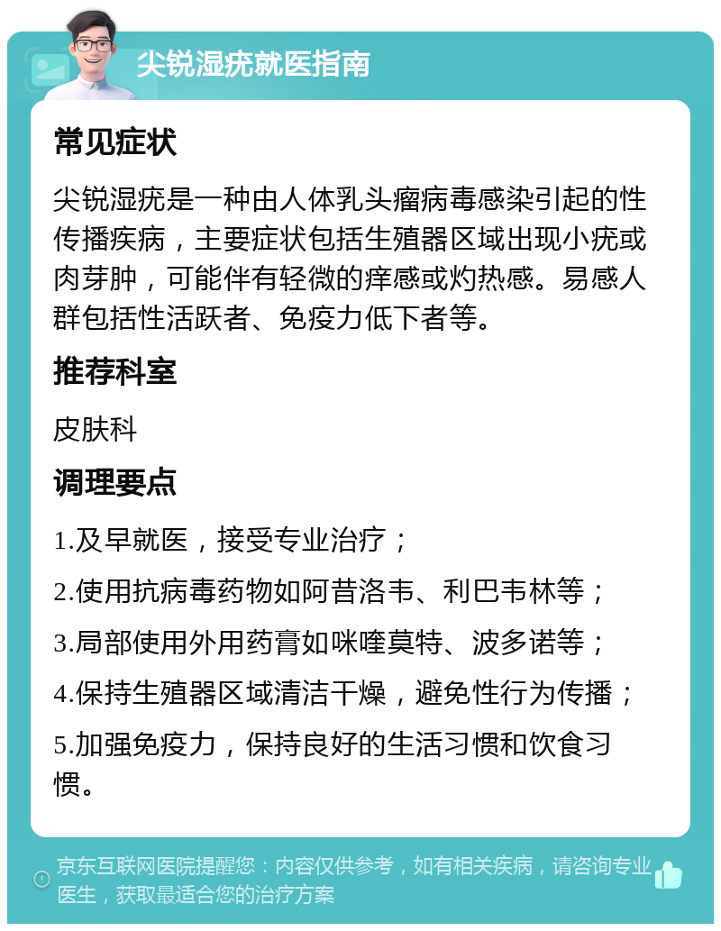 尖锐湿疣就医指南 常见症状 尖锐湿疣是一种由人体乳头瘤病毒感染引起的性传播疾病，主要症状包括生殖器区域出现小疣或肉芽肿，可能伴有轻微的痒感或灼热感。易感人群包括性活跃者、免疫力低下者等。 推荐科室 皮肤科 调理要点 1.及早就医，接受专业治疗； 2.使用抗病毒药物如阿昔洛韦、利巴韦林等； 3.局部使用外用药膏如咪喹莫特、波多诺等； 4.保持生殖器区域清洁干燥，避免性行为传播； 5.加强免疫力，保持良好的生活习惯和饮食习惯。