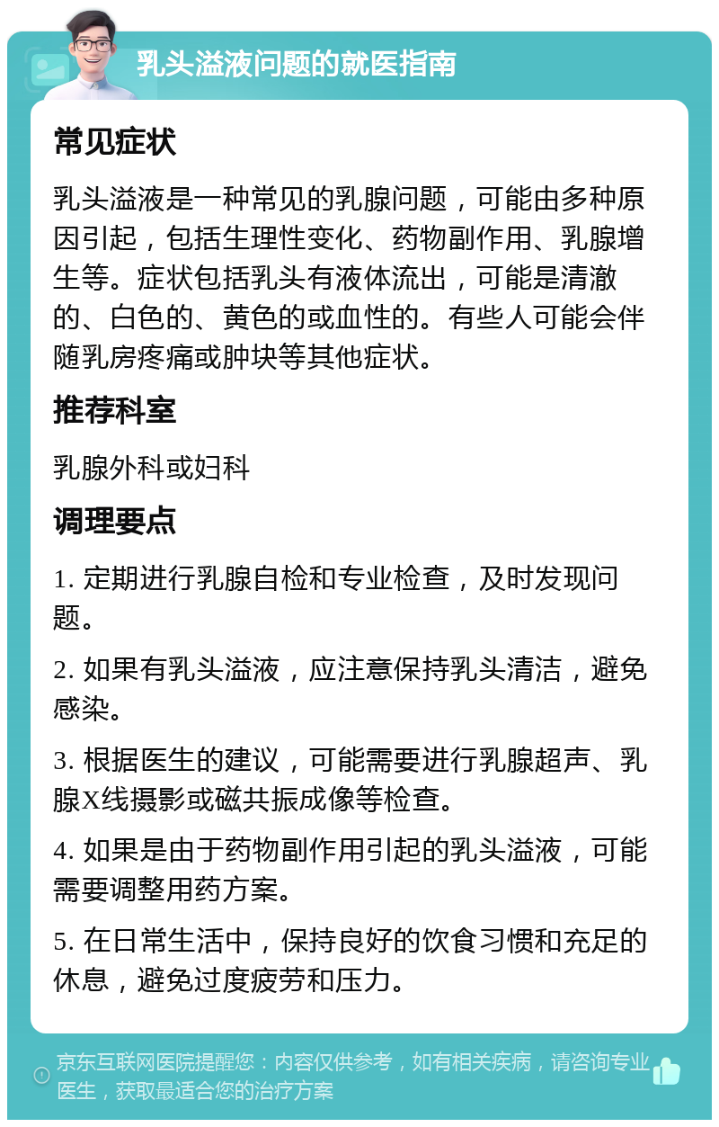 乳头溢液问题的就医指南 常见症状 乳头溢液是一种常见的乳腺问题，可能由多种原因引起，包括生理性变化、药物副作用、乳腺增生等。症状包括乳头有液体流出，可能是清澈的、白色的、黄色的或血性的。有些人可能会伴随乳房疼痛或肿块等其他症状。 推荐科室 乳腺外科或妇科 调理要点 1. 定期进行乳腺自检和专业检查，及时发现问题。 2. 如果有乳头溢液，应注意保持乳头清洁，避免感染。 3. 根据医生的建议，可能需要进行乳腺超声、乳腺X线摄影或磁共振成像等检查。 4. 如果是由于药物副作用引起的乳头溢液，可能需要调整用药方案。 5. 在日常生活中，保持良好的饮食习惯和充足的休息，避免过度疲劳和压力。