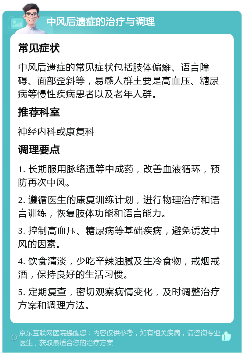 中风后遗症的治疗与调理 常见症状 中风后遗症的常见症状包括肢体偏瘫、语言障碍、面部歪斜等，易感人群主要是高血压、糖尿病等慢性疾病患者以及老年人群。 推荐科室 神经内科或康复科 调理要点 1. 长期服用脉络通等中成药，改善血液循环，预防再次中风。 2. 遵循医生的康复训练计划，进行物理治疗和语言训练，恢复肢体功能和语言能力。 3. 控制高血压、糖尿病等基础疾病，避免诱发中风的因素。 4. 饮食清淡，少吃辛辣油腻及生冷食物，戒烟戒酒，保持良好的生活习惯。 5. 定期复查，密切观察病情变化，及时调整治疗方案和调理方法。