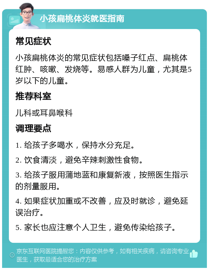 小孩扁桃体炎就医指南 常见症状 小孩扁桃体炎的常见症状包括嗓子红点、扁桃体红肿、咳嗽、发烧等。易感人群为儿童，尤其是5岁以下的儿童。 推荐科室 儿科或耳鼻喉科 调理要点 1. 给孩子多喝水，保持水分充足。 2. 饮食清淡，避免辛辣刺激性食物。 3. 给孩子服用蒲地蓝和康复新液，按照医生指示的剂量服用。 4. 如果症状加重或不改善，应及时就诊，避免延误治疗。 5. 家长也应注意个人卫生，避免传染给孩子。