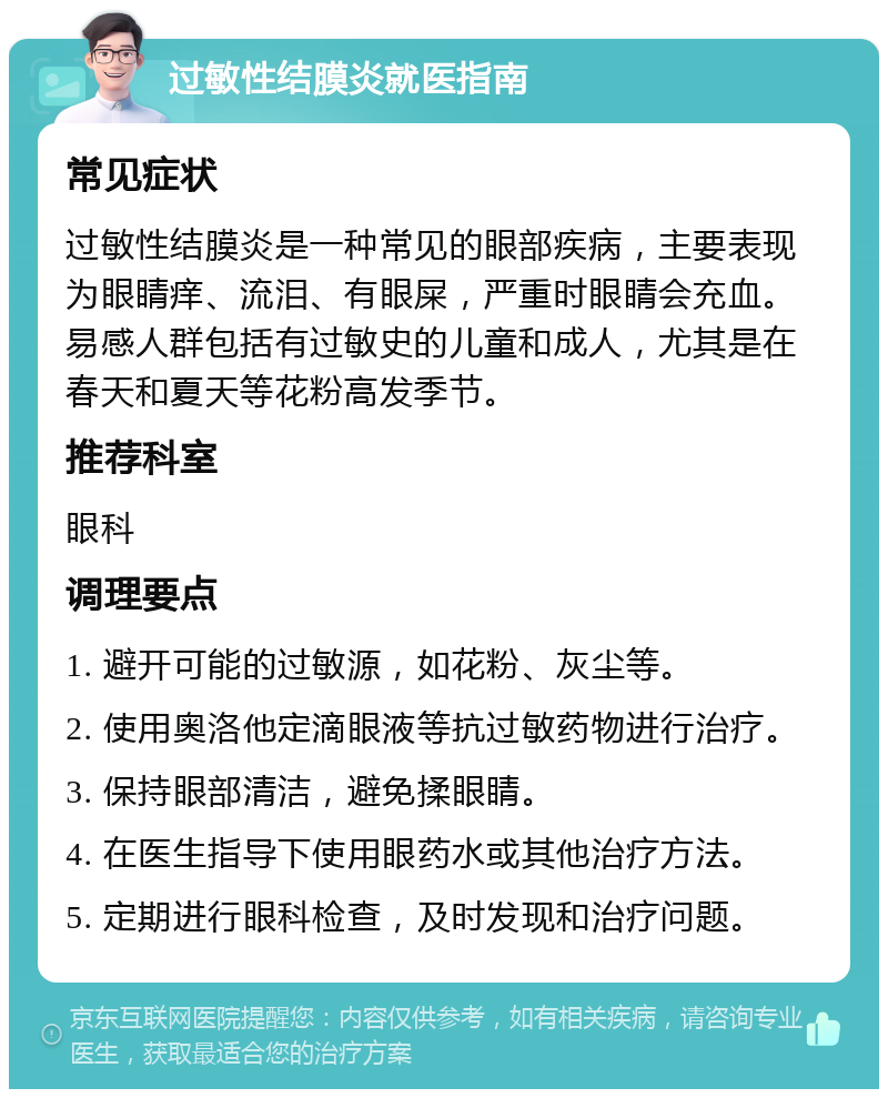 过敏性结膜炎就医指南 常见症状 过敏性结膜炎是一种常见的眼部疾病，主要表现为眼睛痒、流泪、有眼屎，严重时眼睛会充血。易感人群包括有过敏史的儿童和成人，尤其是在春天和夏天等花粉高发季节。 推荐科室 眼科 调理要点 1. 避开可能的过敏源，如花粉、灰尘等。 2. 使用奥洛他定滴眼液等抗过敏药物进行治疗。 3. 保持眼部清洁，避免揉眼睛。 4. 在医生指导下使用眼药水或其他治疗方法。 5. 定期进行眼科检查，及时发现和治疗问题。