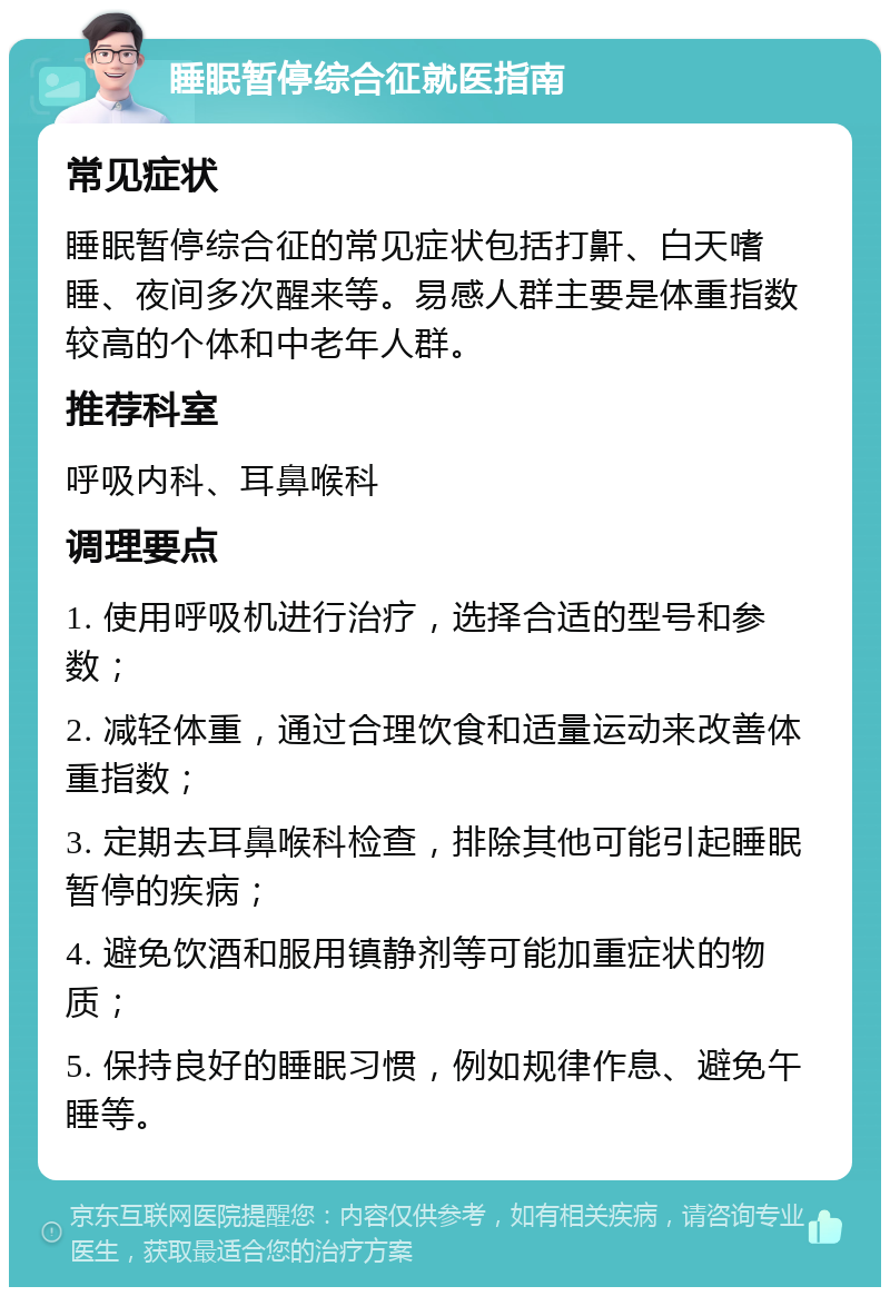 睡眠暂停综合征就医指南 常见症状 睡眠暂停综合征的常见症状包括打鼾、白天嗜睡、夜间多次醒来等。易感人群主要是体重指数较高的个体和中老年人群。 推荐科室 呼吸内科、耳鼻喉科 调理要点 1. 使用呼吸机进行治疗，选择合适的型号和参数； 2. 减轻体重，通过合理饮食和适量运动来改善体重指数； 3. 定期去耳鼻喉科检查，排除其他可能引起睡眠暂停的疾病； 4. 避免饮酒和服用镇静剂等可能加重症状的物质； 5. 保持良好的睡眠习惯，例如规律作息、避免午睡等。