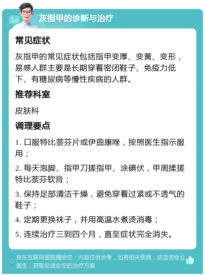 灰指甲的诊断与治疗 常见症状 灰指甲的常见症状包括指甲变厚、变黄、变形，易感人群主要是长期穿着密闭鞋子、免疫力低下、有糖尿病等慢性疾病的人群。 推荐科室 皮肤科 调理要点 1. 口服特比萘芬片或伊曲康唑，按照医生指示服用； 2. 每天泡脚、指甲刀搓指甲、涂碘伏，甲周揉搓特比萘芬软膏； 3. 保持足部清洁干燥，避免穿着过紧或不透气的鞋子； 4. 定期更换袜子，并用高温水煮烫消毒； 5. 连续治疗三到四个月，直至症状完全消失。