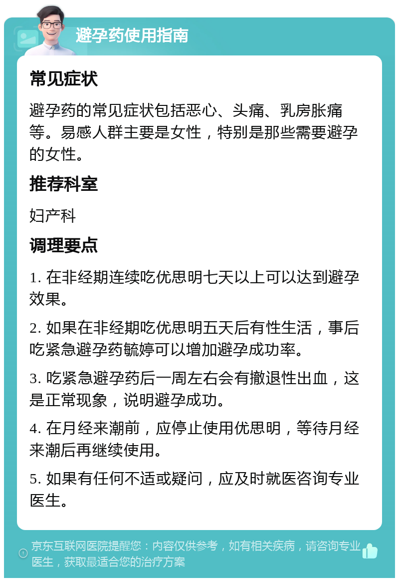 避孕药使用指南 常见症状 避孕药的常见症状包括恶心、头痛、乳房胀痛等。易感人群主要是女性，特别是那些需要避孕的女性。 推荐科室 妇产科 调理要点 1. 在非经期连续吃优思明七天以上可以达到避孕效果。 2. 如果在非经期吃优思明五天后有性生活，事后吃紧急避孕药毓婷可以增加避孕成功率。 3. 吃紧急避孕药后一周左右会有撤退性出血，这是正常现象，说明避孕成功。 4. 在月经来潮前，应停止使用优思明，等待月经来潮后再继续使用。 5. 如果有任何不适或疑问，应及时就医咨询专业医生。