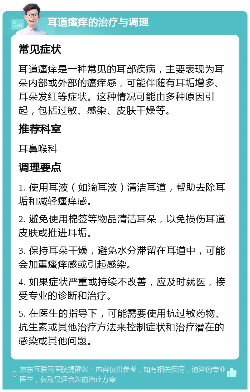 耳道瘙痒的治疗与调理 常见症状 耳道瘙痒是一种常见的耳部疾病，主要表现为耳朵内部或外部的瘙痒感，可能伴随有耳垢增多、耳朵发红等症状。这种情况可能由多种原因引起，包括过敏、感染、皮肤干燥等。 推荐科室 耳鼻喉科 调理要点 1. 使用耳液（如滴耳液）清洁耳道，帮助去除耳垢和减轻瘙痒感。 2. 避免使用棉签等物品清洁耳朵，以免损伤耳道皮肤或推进耳垢。 3. 保持耳朵干燥，避免水分滞留在耳道中，可能会加重瘙痒感或引起感染。 4. 如果症状严重或持续不改善，应及时就医，接受专业的诊断和治疗。 5. 在医生的指导下，可能需要使用抗过敏药物、抗生素或其他治疗方法来控制症状和治疗潜在的感染或其他问题。