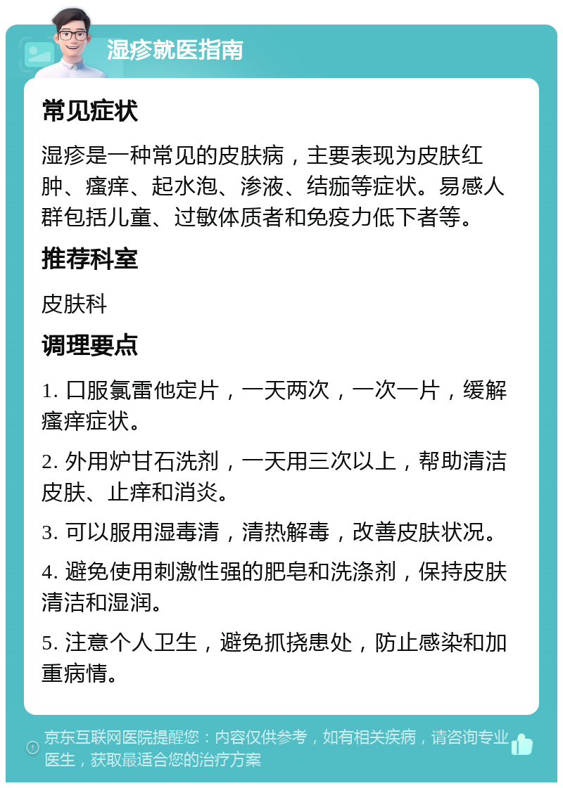 湿疹就医指南 常见症状 湿疹是一种常见的皮肤病，主要表现为皮肤红肿、瘙痒、起水泡、渗液、结痂等症状。易感人群包括儿童、过敏体质者和免疫力低下者等。 推荐科室 皮肤科 调理要点 1. 口服氯雷他定片，一天两次，一次一片，缓解瘙痒症状。 2. 外用炉甘石洗剂，一天用三次以上，帮助清洁皮肤、止痒和消炎。 3. 可以服用湿毒清，清热解毒，改善皮肤状况。 4. 避免使用刺激性强的肥皂和洗涤剂，保持皮肤清洁和湿润。 5. 注意个人卫生，避免抓挠患处，防止感染和加重病情。