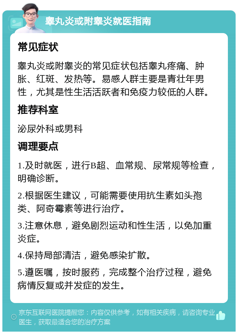 睾丸炎或附睾炎就医指南 常见症状 睾丸炎或附睾炎的常见症状包括睾丸疼痛、肿胀、红斑、发热等。易感人群主要是青壮年男性，尤其是性生活活跃者和免疫力较低的人群。 推荐科室 泌尿外科或男科 调理要点 1.及时就医，进行B超、血常规、尿常规等检查，明确诊断。 2.根据医生建议，可能需要使用抗生素如头孢类、阿奇霉素等进行治疗。 3.注意休息，避免剧烈运动和性生活，以免加重炎症。 4.保持局部清洁，避免感染扩散。 5.遵医嘱，按时服药，完成整个治疗过程，避免病情反复或并发症的发生。