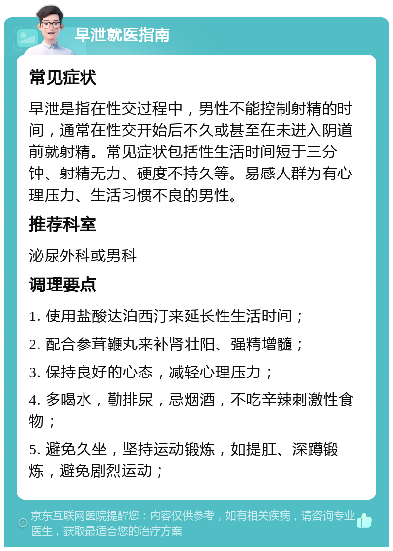 早泄就医指南 常见症状 早泄是指在性交过程中，男性不能控制射精的时间，通常在性交开始后不久或甚至在未进入阴道前就射精。常见症状包括性生活时间短于三分钟、射精无力、硬度不持久等。易感人群为有心理压力、生活习惯不良的男性。 推荐科室 泌尿外科或男科 调理要点 1. 使用盐酸达泊西汀来延长性生活时间； 2. 配合参茸鞭丸来补肾壮阳、强精增髓； 3. 保持良好的心态，减轻心理压力； 4. 多喝水，勤排尿，忌烟酒，不吃辛辣刺激性食物； 5. 避免久坐，坚持运动锻炼，如提肛、深蹲锻炼，避免剧烈运动；