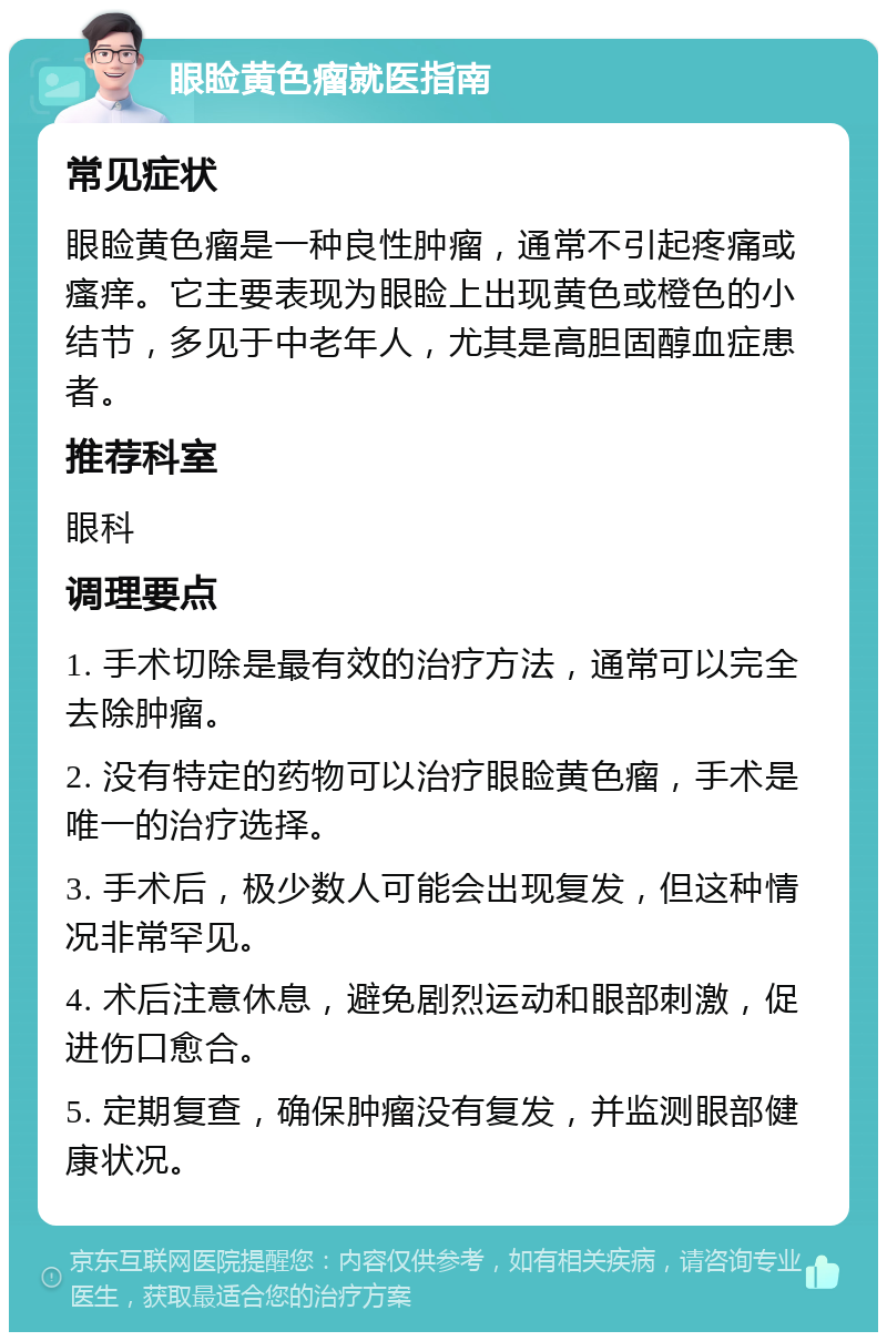 眼睑黄色瘤就医指南 常见症状 眼睑黄色瘤是一种良性肿瘤，通常不引起疼痛或瘙痒。它主要表现为眼睑上出现黄色或橙色的小结节，多见于中老年人，尤其是高胆固醇血症患者。 推荐科室 眼科 调理要点 1. 手术切除是最有效的治疗方法，通常可以完全去除肿瘤。 2. 没有特定的药物可以治疗眼睑黄色瘤，手术是唯一的治疗选择。 3. 手术后，极少数人可能会出现复发，但这种情况非常罕见。 4. 术后注意休息，避免剧烈运动和眼部刺激，促进伤口愈合。 5. 定期复查，确保肿瘤没有复发，并监测眼部健康状况。