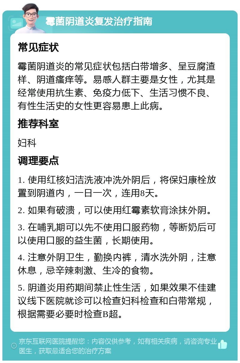 霉菌阴道炎复发治疗指南 常见症状 霉菌阴道炎的常见症状包括白带增多、呈豆腐渣样、阴道瘙痒等。易感人群主要是女性，尤其是经常使用抗生素、免疫力低下、生活习惯不良、有性生活史的女性更容易患上此病。 推荐科室 妇科 调理要点 1. 使用红核妇洁洗液冲洗外阴后，将保妇康栓放置到阴道内，一日一次，连用8天。 2. 如果有破溃，可以使用红霉素软膏涂抹外阴。 3. 在哺乳期可以先不使用口服药物，等断奶后可以使用口服的益生菌，长期使用。 4. 注意外阴卫生，勤换内裤，清水洗外阴，注意休息，忌辛辣刺激、生冷的食物。 5. 阴道炎用药期间禁止性生活，如果效果不佳建议线下医院就诊可以检查妇科检查和白带常规，根据需要必要时检查B超。