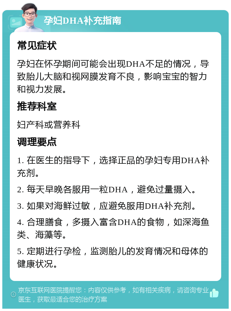 孕妇DHA补充指南 常见症状 孕妇在怀孕期间可能会出现DHA不足的情况，导致胎儿大脑和视网膜发育不良，影响宝宝的智力和视力发展。 推荐科室 妇产科或营养科 调理要点 1. 在医生的指导下，选择正品的孕妇专用DHA补充剂。 2. 每天早晚各服用一粒DHA，避免过量摄入。 3. 如果对海鲜过敏，应避免服用DHA补充剂。 4. 合理膳食，多摄入富含DHA的食物，如深海鱼类、海藻等。 5. 定期进行孕检，监测胎儿的发育情况和母体的健康状况。