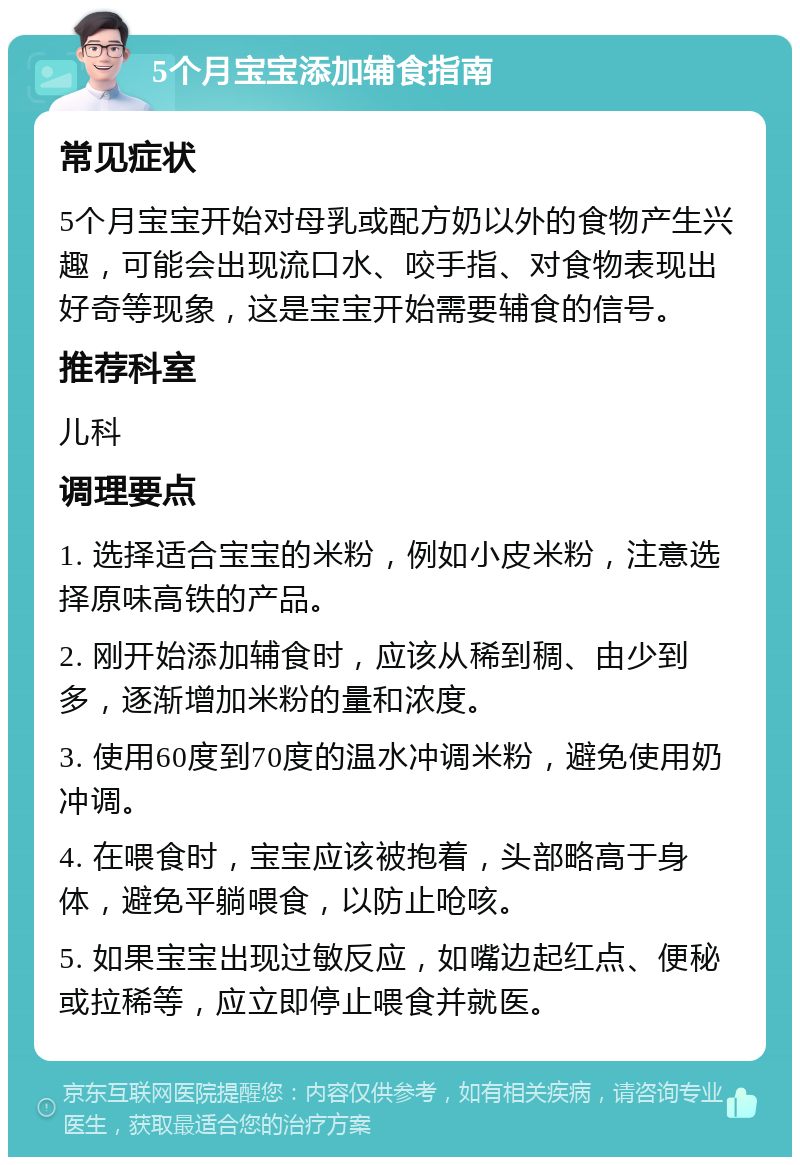 5个月宝宝添加辅食指南 常见症状 5个月宝宝开始对母乳或配方奶以外的食物产生兴趣，可能会出现流口水、咬手指、对食物表现出好奇等现象，这是宝宝开始需要辅食的信号。 推荐科室 儿科 调理要点 1. 选择适合宝宝的米粉，例如小皮米粉，注意选择原味高铁的产品。 2. 刚开始添加辅食时，应该从稀到稠、由少到多，逐渐增加米粉的量和浓度。 3. 使用60度到70度的温水冲调米粉，避免使用奶冲调。 4. 在喂食时，宝宝应该被抱着，头部略高于身体，避免平躺喂食，以防止呛咳。 5. 如果宝宝出现过敏反应，如嘴边起红点、便秘或拉稀等，应立即停止喂食并就医。