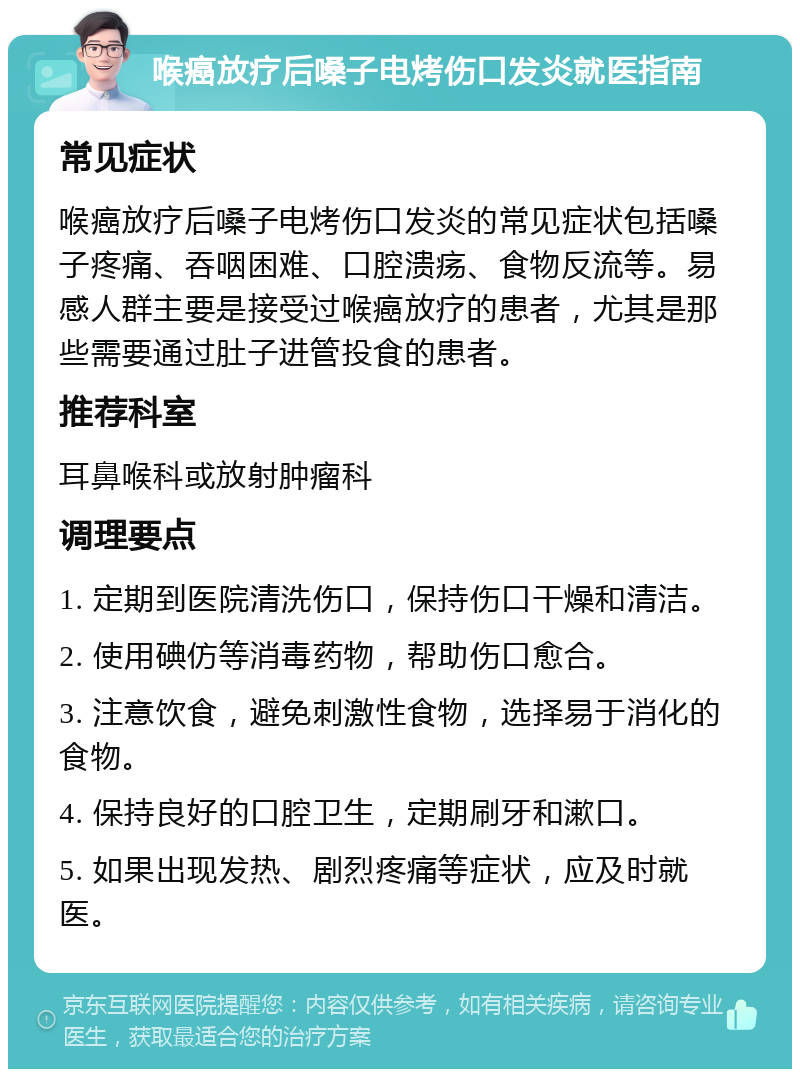 喉癌放疗后嗓子电烤伤口发炎就医指南 常见症状 喉癌放疗后嗓子电烤伤口发炎的常见症状包括嗓子疼痛、吞咽困难、口腔溃疡、食物反流等。易感人群主要是接受过喉癌放疗的患者，尤其是那些需要通过肚子进管投食的患者。 推荐科室 耳鼻喉科或放射肿瘤科 调理要点 1. 定期到医院清洗伤口，保持伤口干燥和清洁。 2. 使用碘仿等消毒药物，帮助伤口愈合。 3. 注意饮食，避免刺激性食物，选择易于消化的食物。 4. 保持良好的口腔卫生，定期刷牙和漱口。 5. 如果出现发热、剧烈疼痛等症状，应及时就医。