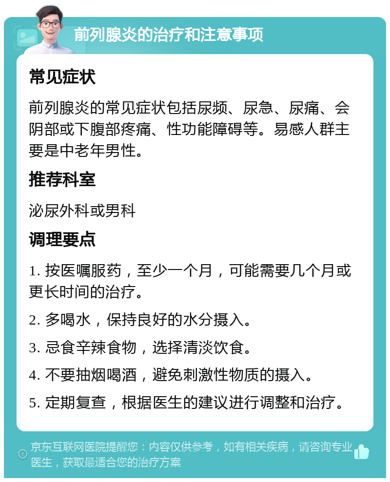 前列腺炎的治疗和注意事项 常见症状 前列腺炎的常见症状包括尿频、尿急、尿痛、会阴部或下腹部疼痛、性功能障碍等。易感人群主要是中老年男性。 推荐科室 泌尿外科或男科 调理要点 1. 按医嘱服药，至少一个月，可能需要几个月或更长时间的治疗。 2. 多喝水，保持良好的水分摄入。 3. 忌食辛辣食物，选择清淡饮食。 4. 不要抽烟喝酒，避免刺激性物质的摄入。 5. 定期复查，根据医生的建议进行调整和治疗。