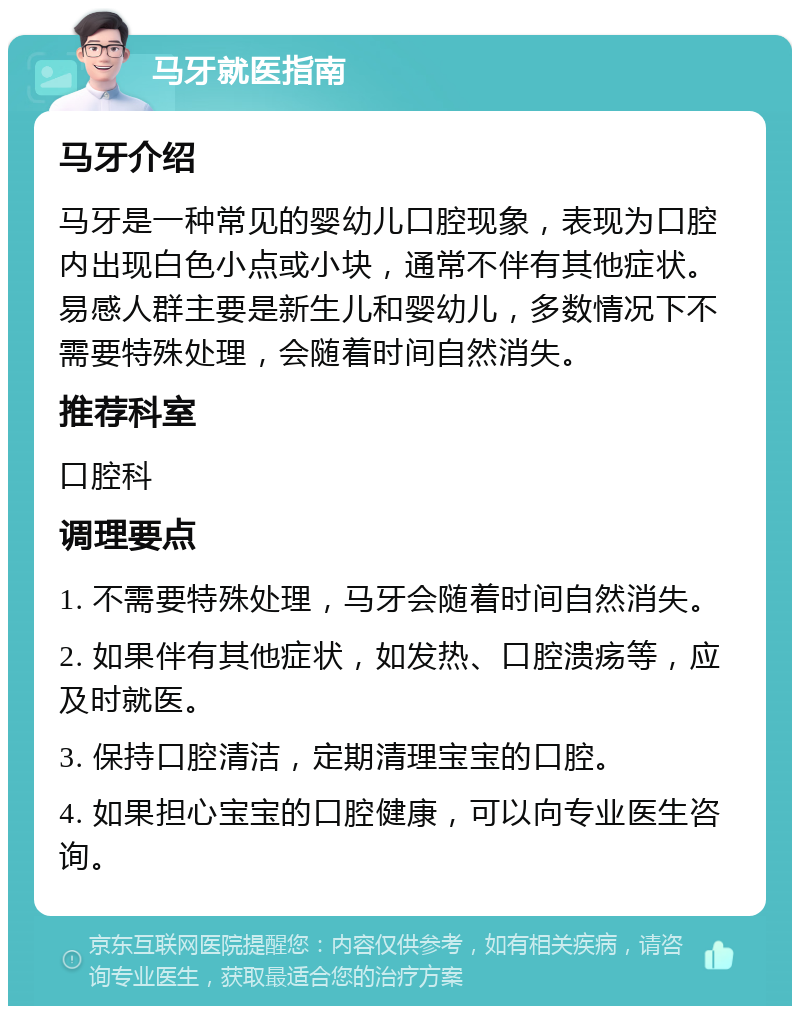 马牙就医指南 马牙介绍 马牙是一种常见的婴幼儿口腔现象，表现为口腔内出现白色小点或小块，通常不伴有其他症状。易感人群主要是新生儿和婴幼儿，多数情况下不需要特殊处理，会随着时间自然消失。 推荐科室 口腔科 调理要点 1. 不需要特殊处理，马牙会随着时间自然消失。 2. 如果伴有其他症状，如发热、口腔溃疡等，应及时就医。 3. 保持口腔清洁，定期清理宝宝的口腔。 4. 如果担心宝宝的口腔健康，可以向专业医生咨询。