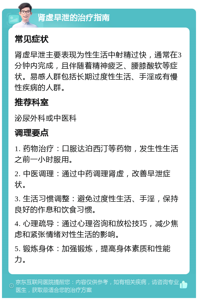 肾虚早泄的治疗指南 常见症状 肾虚早泄主要表现为性生活中射精过快，通常在3分钟内完成，且伴随着精神疲乏、腰膝酸软等症状。易感人群包括长期过度性生活、手淫或有慢性疾病的人群。 推荐科室 泌尿外科或中医科 调理要点 1. 药物治疗：口服达泊西汀等药物，发生性生活之前一小时服用。 2. 中医调理：通过中药调理肾虚，改善早泄症状。 3. 生活习惯调整：避免过度性生活、手淫，保持良好的作息和饮食习惯。 4. 心理疏导：通过心理咨询和放松技巧，减少焦虑和紧张情绪对性生活的影响。 5. 锻炼身体：加强锻炼，提高身体素质和性能力。