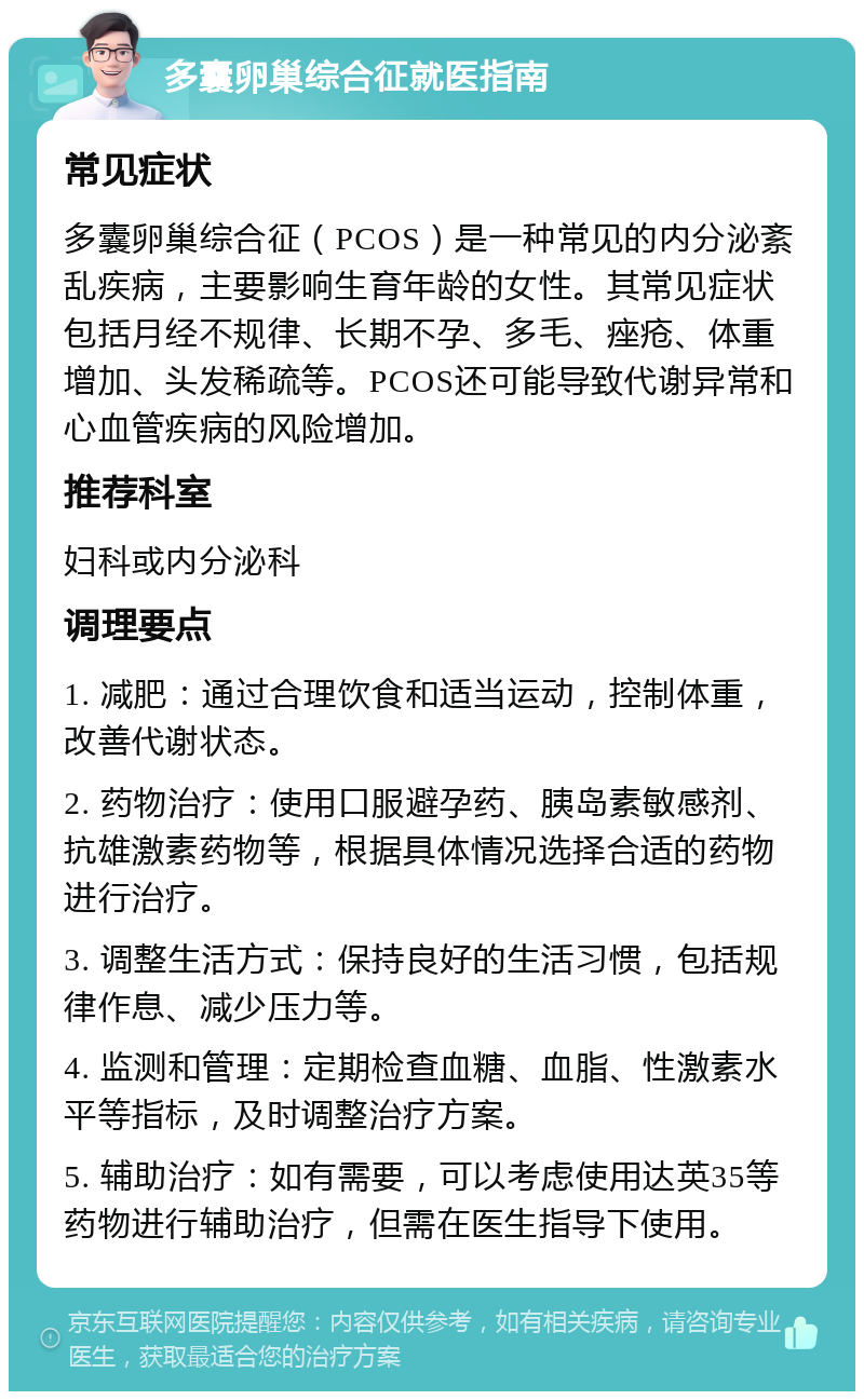 多囊卵巢综合征就医指南 常见症状 多囊卵巢综合征（PCOS）是一种常见的内分泌紊乱疾病，主要影响生育年龄的女性。其常见症状包括月经不规律、长期不孕、多毛、痤疮、体重增加、头发稀疏等。PCOS还可能导致代谢异常和心血管疾病的风险增加。 推荐科室 妇科或内分泌科 调理要点 1. 减肥：通过合理饮食和适当运动，控制体重，改善代谢状态。 2. 药物治疗：使用口服避孕药、胰岛素敏感剂、抗雄激素药物等，根据具体情况选择合适的药物进行治疗。 3. 调整生活方式：保持良好的生活习惯，包括规律作息、减少压力等。 4. 监测和管理：定期检查血糖、血脂、性激素水平等指标，及时调整治疗方案。 5. 辅助治疗：如有需要，可以考虑使用达英35等药物进行辅助治疗，但需在医生指导下使用。