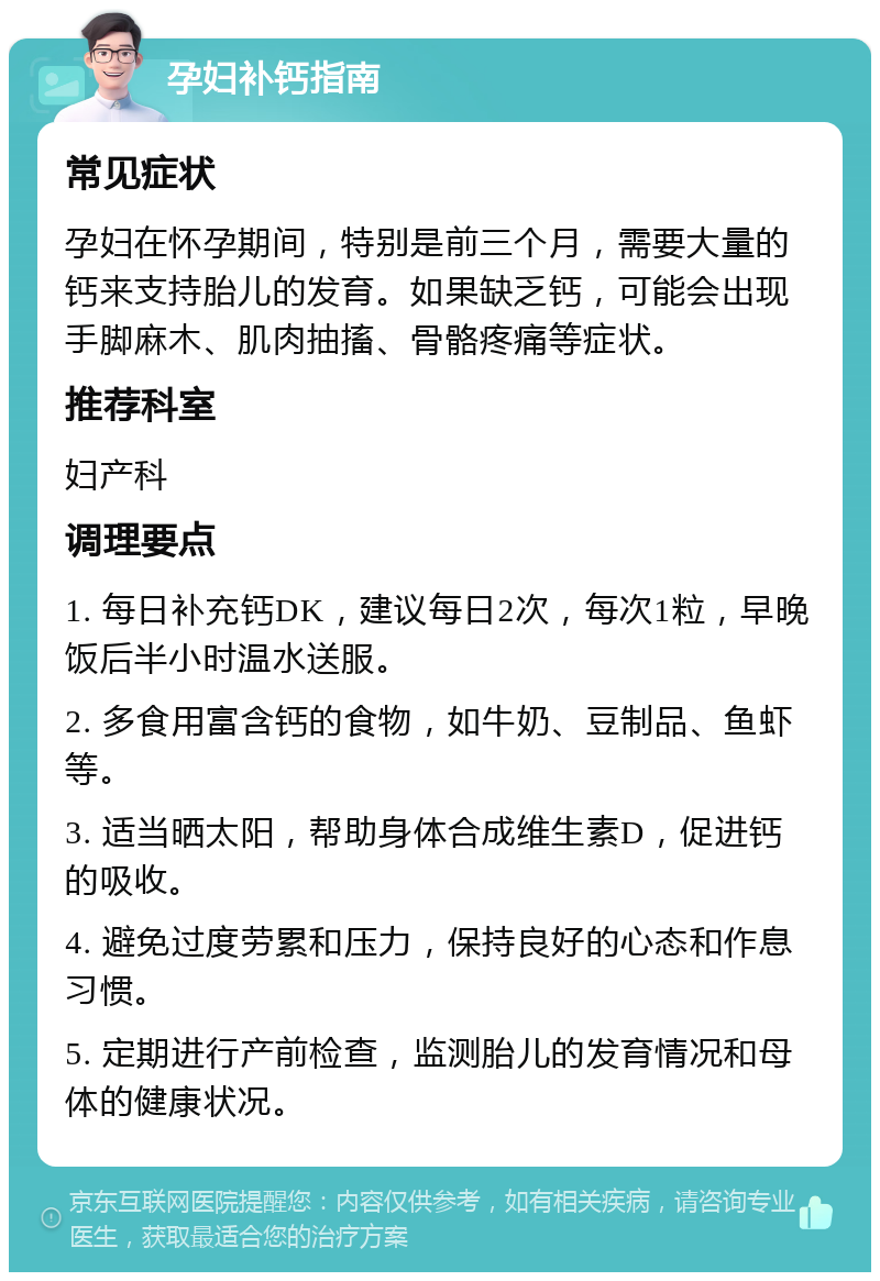 孕妇补钙指南 常见症状 孕妇在怀孕期间，特别是前三个月，需要大量的钙来支持胎儿的发育。如果缺乏钙，可能会出现手脚麻木、肌肉抽搐、骨骼疼痛等症状。 推荐科室 妇产科 调理要点 1. 每日补充钙DK，建议每日2次，每次1粒，早晚饭后半小时温水送服。 2. 多食用富含钙的食物，如牛奶、豆制品、鱼虾等。 3. 适当晒太阳，帮助身体合成维生素D，促进钙的吸收。 4. 避免过度劳累和压力，保持良好的心态和作息习惯。 5. 定期进行产前检查，监测胎儿的发育情况和母体的健康状况。