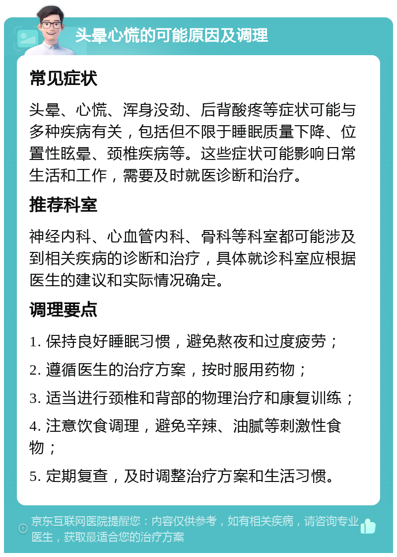 头晕心慌的可能原因及调理 常见症状 头晕、心慌、浑身没劲、后背酸疼等症状可能与多种疾病有关，包括但不限于睡眠质量下降、位置性眩晕、颈椎疾病等。这些症状可能影响日常生活和工作，需要及时就医诊断和治疗。 推荐科室 神经内科、心血管内科、骨科等科室都可能涉及到相关疾病的诊断和治疗，具体就诊科室应根据医生的建议和实际情况确定。 调理要点 1. 保持良好睡眠习惯，避免熬夜和过度疲劳； 2. 遵循医生的治疗方案，按时服用药物； 3. 适当进行颈椎和背部的物理治疗和康复训练； 4. 注意饮食调理，避免辛辣、油腻等刺激性食物； 5. 定期复查，及时调整治疗方案和生活习惯。