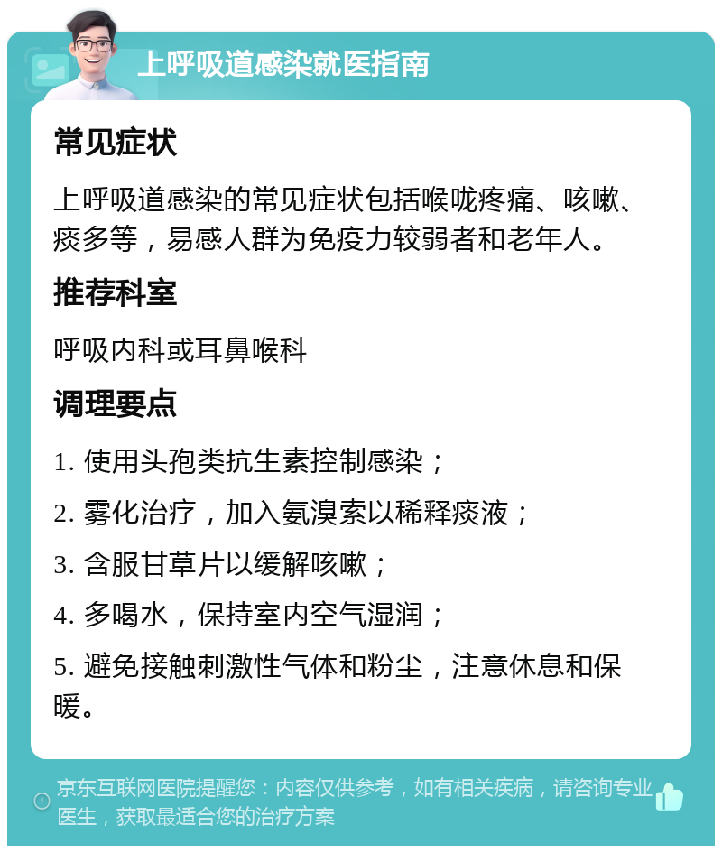 上呼吸道感染就医指南 常见症状 上呼吸道感染的常见症状包括喉咙疼痛、咳嗽、痰多等，易感人群为免疫力较弱者和老年人。 推荐科室 呼吸内科或耳鼻喉科 调理要点 1. 使用头孢类抗生素控制感染； 2. 雾化治疗，加入氨溴索以稀释痰液； 3. 含服甘草片以缓解咳嗽； 4. 多喝水，保持室内空气湿润； 5. 避免接触刺激性气体和粉尘，注意休息和保暖。