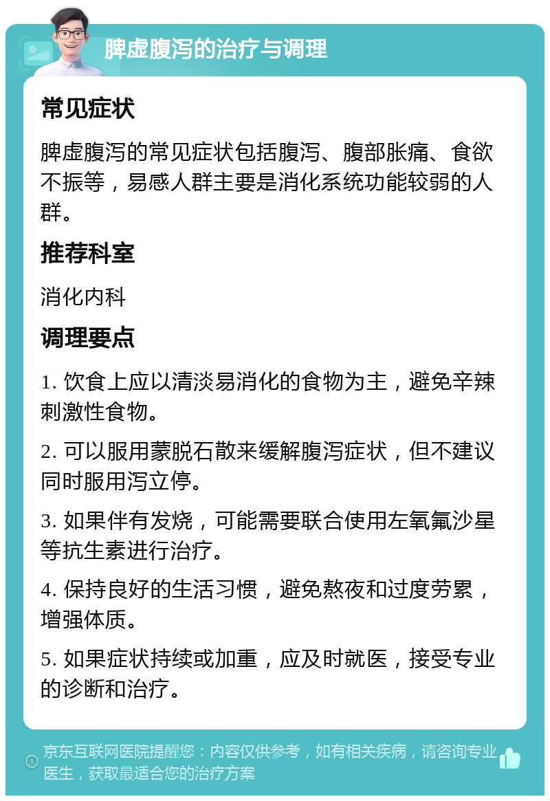 脾虚腹泻的治疗与调理 常见症状 脾虚腹泻的常见症状包括腹泻、腹部胀痛、食欲不振等，易感人群主要是消化系统功能较弱的人群。 推荐科室 消化内科 调理要点 1. 饮食上应以清淡易消化的食物为主，避免辛辣刺激性食物。 2. 可以服用蒙脱石散来缓解腹泻症状，但不建议同时服用泻立停。 3. 如果伴有发烧，可能需要联合使用左氧氟沙星等抗生素进行治疗。 4. 保持良好的生活习惯，避免熬夜和过度劳累，增强体质。 5. 如果症状持续或加重，应及时就医，接受专业的诊断和治疗。