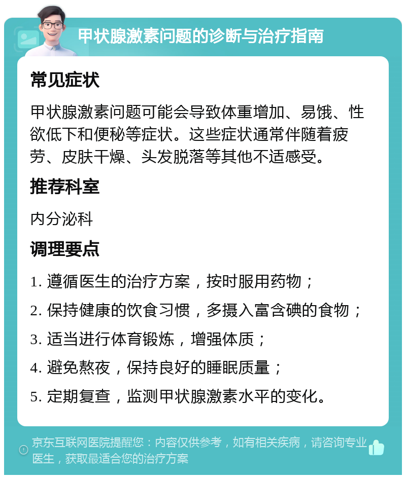 甲状腺激素问题的诊断与治疗指南 常见症状 甲状腺激素问题可能会导致体重增加、易饿、性欲低下和便秘等症状。这些症状通常伴随着疲劳、皮肤干燥、头发脱落等其他不适感受。 推荐科室 内分泌科 调理要点 1. 遵循医生的治疗方案，按时服用药物； 2. 保持健康的饮食习惯，多摄入富含碘的食物； 3. 适当进行体育锻炼，增强体质； 4. 避免熬夜，保持良好的睡眠质量； 5. 定期复查，监测甲状腺激素水平的变化。