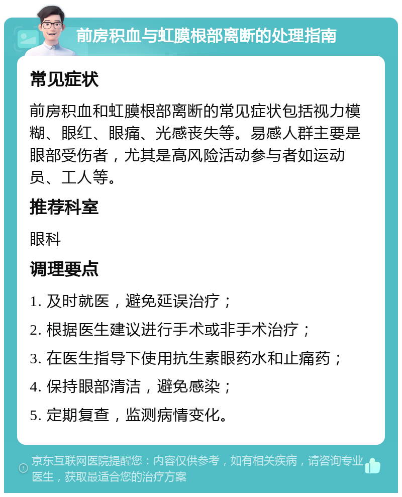 前房积血与虹膜根部离断的处理指南 常见症状 前房积血和虹膜根部离断的常见症状包括视力模糊、眼红、眼痛、光感丧失等。易感人群主要是眼部受伤者，尤其是高风险活动参与者如运动员、工人等。 推荐科室 眼科 调理要点 1. 及时就医，避免延误治疗； 2. 根据医生建议进行手术或非手术治疗； 3. 在医生指导下使用抗生素眼药水和止痛药； 4. 保持眼部清洁，避免感染； 5. 定期复查，监测病情变化。