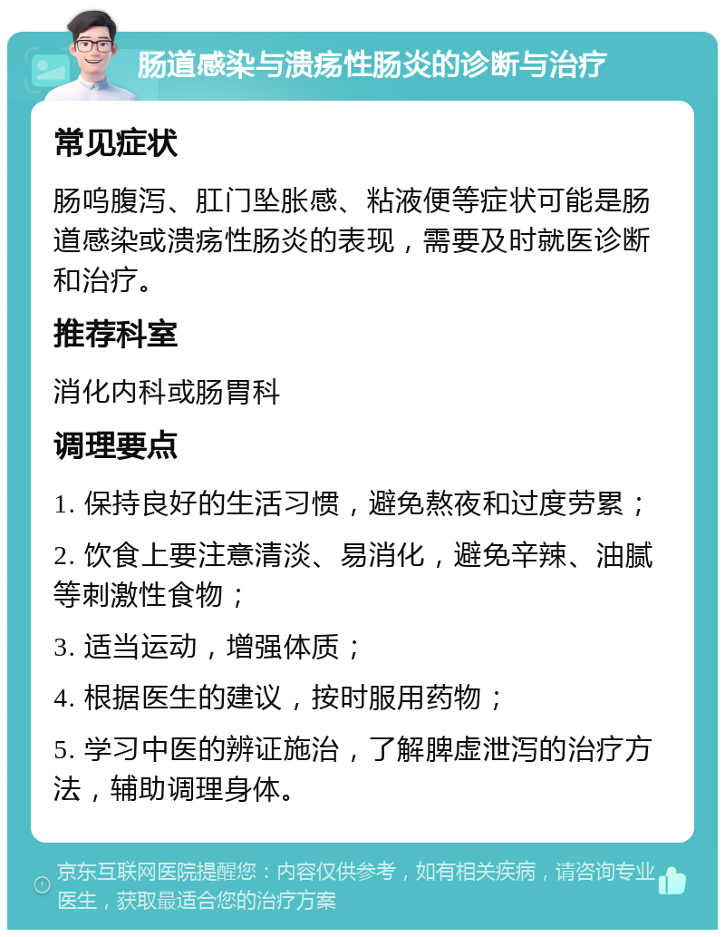 肠道感染与溃疡性肠炎的诊断与治疗 常见症状 肠呜腹泻、肛门坠胀感、粘液便等症状可能是肠道感染或溃疡性肠炎的表现，需要及时就医诊断和治疗。 推荐科室 消化内科或肠胃科 调理要点 1. 保持良好的生活习惯，避免熬夜和过度劳累； 2. 饮食上要注意清淡、易消化，避免辛辣、油腻等刺激性食物； 3. 适当运动，增强体质； 4. 根据医生的建议，按时服用药物； 5. 学习中医的辨证施治，了解脾虚泄泻的治疗方法，辅助调理身体。