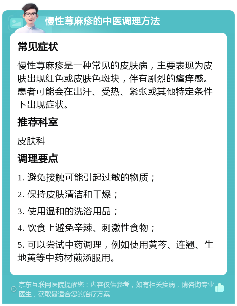 慢性荨麻疹的中医调理方法 常见症状 慢性荨麻疹是一种常见的皮肤病，主要表现为皮肤出现红色或皮肤色斑块，伴有剧烈的瘙痒感。患者可能会在出汗、受热、紧张或其他特定条件下出现症状。 推荐科室 皮肤科 调理要点 1. 避免接触可能引起过敏的物质； 2. 保持皮肤清洁和干燥； 3. 使用温和的洗浴用品； 4. 饮食上避免辛辣、刺激性食物； 5. 可以尝试中药调理，例如使用黄芩、连翘、生地黄等中药材煎汤服用。