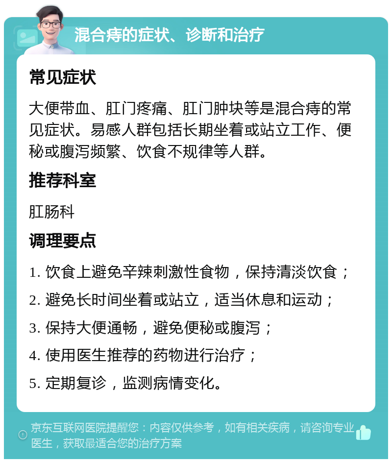 混合痔的症状、诊断和治疗 常见症状 大便带血、肛门疼痛、肛门肿块等是混合痔的常见症状。易感人群包括长期坐着或站立工作、便秘或腹泻频繁、饮食不规律等人群。 推荐科室 肛肠科 调理要点 1. 饮食上避免辛辣刺激性食物，保持清淡饮食； 2. 避免长时间坐着或站立，适当休息和运动； 3. 保持大便通畅，避免便秘或腹泻； 4. 使用医生推荐的药物进行治疗； 5. 定期复诊，监测病情变化。