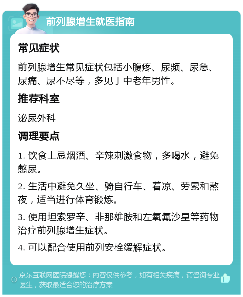 前列腺增生就医指南 常见症状 前列腺增生常见症状包括小腹疼、尿频、尿急、尿痛、尿不尽等，多见于中老年男性。 推荐科室 泌尿外科 调理要点 1. 饮食上忌烟酒、辛辣刺激食物，多喝水，避免憋尿。 2. 生活中避免久坐、骑自行车、着凉、劳累和熬夜，适当进行体育锻炼。 3. 使用坦索罗辛、非那雄胺和左氧氟沙星等药物治疗前列腺增生症状。 4. 可以配合使用前列安栓缓解症状。