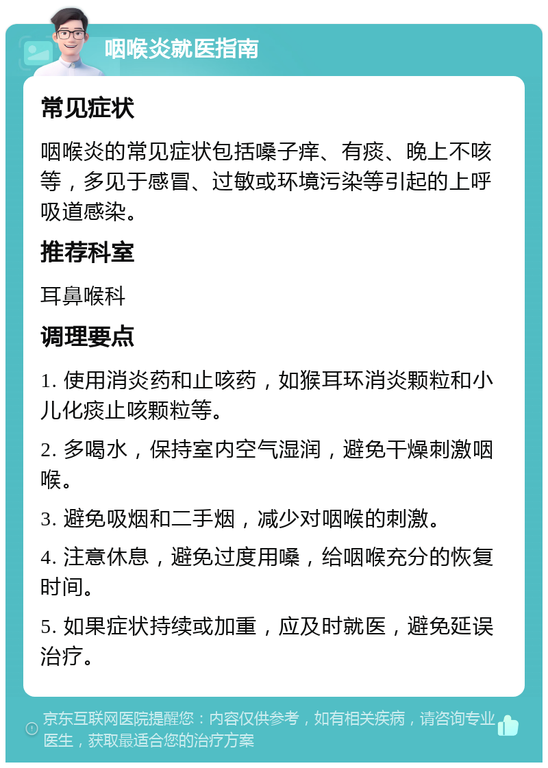 咽喉炎就医指南 常见症状 咽喉炎的常见症状包括嗓子痒、有痰、晚上不咳等，多见于感冒、过敏或环境污染等引起的上呼吸道感染。 推荐科室 耳鼻喉科 调理要点 1. 使用消炎药和止咳药，如猴耳环消炎颗粒和小儿化痰止咳颗粒等。 2. 多喝水，保持室内空气湿润，避免干燥刺激咽喉。 3. 避免吸烟和二手烟，减少对咽喉的刺激。 4. 注意休息，避免过度用嗓，给咽喉充分的恢复时间。 5. 如果症状持续或加重，应及时就医，避免延误治疗。