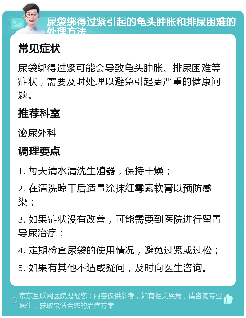 尿袋绑得过紧引起的龟头肿胀和排尿困难的处理方法 常见症状 尿袋绑得过紧可能会导致龟头肿胀、排尿困难等症状，需要及时处理以避免引起更严重的健康问题。 推荐科室 泌尿外科 调理要点 1. 每天清水清洗生殖器，保持干燥； 2. 在清洗晾干后适量涂抹红霉素软膏以预防感染； 3. 如果症状没有改善，可能需要到医院进行留置导尿治疗； 4. 定期检查尿袋的使用情况，避免过紧或过松； 5. 如果有其他不适或疑问，及时向医生咨询。