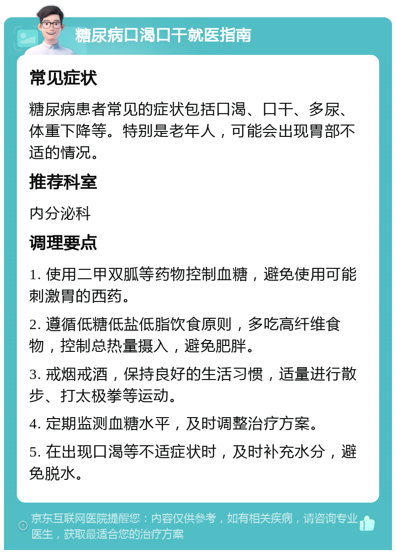 糖尿病口渴口干就医指南 常见症状 糖尿病患者常见的症状包括口渴、口干、多尿、体重下降等。特别是老年人，可能会出现胃部不适的情况。 推荐科室 内分泌科 调理要点 1. 使用二甲双胍等药物控制血糖，避免使用可能刺激胃的西药。 2. 遵循低糖低盐低脂饮食原则，多吃高纤维食物，控制总热量摄入，避免肥胖。 3. 戒烟戒酒，保持良好的生活习惯，适量进行散步、打太极拳等运动。 4. 定期监测血糖水平，及时调整治疗方案。 5. 在出现口渴等不适症状时，及时补充水分，避免脱水。