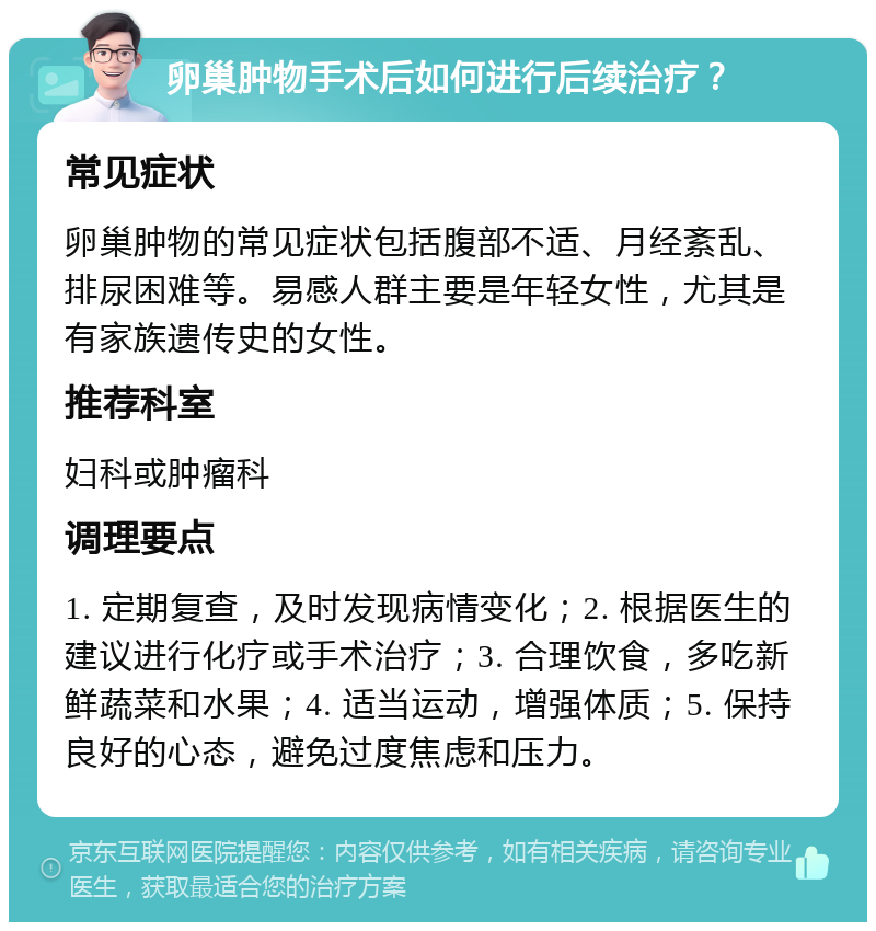 卵巢肿物手术后如何进行后续治疗？ 常见症状 卵巢肿物的常见症状包括腹部不适、月经紊乱、排尿困难等。易感人群主要是年轻女性，尤其是有家族遗传史的女性。 推荐科室 妇科或肿瘤科 调理要点 1. 定期复查，及时发现病情变化；2. 根据医生的建议进行化疗或手术治疗；3. 合理饮食，多吃新鲜蔬菜和水果；4. 适当运动，增强体质；5. 保持良好的心态，避免过度焦虑和压力。