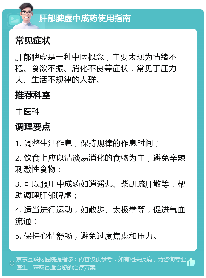 肝郁脾虚中成药使用指南 常见症状 肝郁脾虚是一种中医概念，主要表现为情绪不稳、食欲不振、消化不良等症状，常见于压力大、生活不规律的人群。 推荐科室 中医科 调理要点 1. 调整生活作息，保持规律的作息时间； 2. 饮食上应以清淡易消化的食物为主，避免辛辣刺激性食物； 3. 可以服用中成药如逍遥丸、柴胡疏肝散等，帮助调理肝郁脾虚； 4. 适当进行运动，如散步、太极拳等，促进气血流通； 5. 保持心情舒畅，避免过度焦虑和压力。