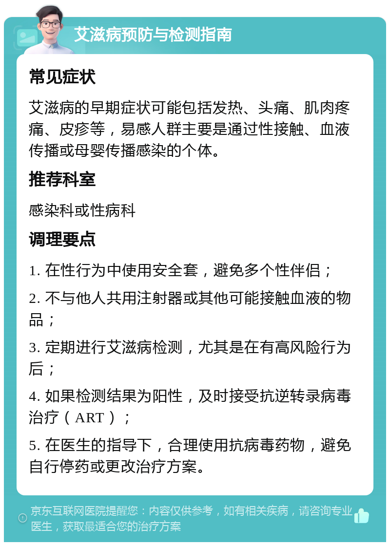 艾滋病预防与检测指南 常见症状 艾滋病的早期症状可能包括发热、头痛、肌肉疼痛、皮疹等，易感人群主要是通过性接触、血液传播或母婴传播感染的个体。 推荐科室 感染科或性病科 调理要点 1. 在性行为中使用安全套，避免多个性伴侣； 2. 不与他人共用注射器或其他可能接触血液的物品； 3. 定期进行艾滋病检测，尤其是在有高风险行为后； 4. 如果检测结果为阳性，及时接受抗逆转录病毒治疗（ART）； 5. 在医生的指导下，合理使用抗病毒药物，避免自行停药或更改治疗方案。