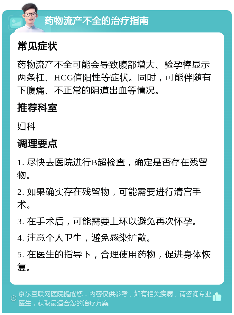 药物流产不全的治疗指南 常见症状 药物流产不全可能会导致腹部增大、验孕棒显示两条杠、HCG值阳性等症状。同时，可能伴随有下腹痛、不正常的阴道出血等情况。 推荐科室 妇科 调理要点 1. 尽快去医院进行B超检查，确定是否存在残留物。 2. 如果确实存在残留物，可能需要进行清宫手术。 3. 在手术后，可能需要上环以避免再次怀孕。 4. 注意个人卫生，避免感染扩散。 5. 在医生的指导下，合理使用药物，促进身体恢复。