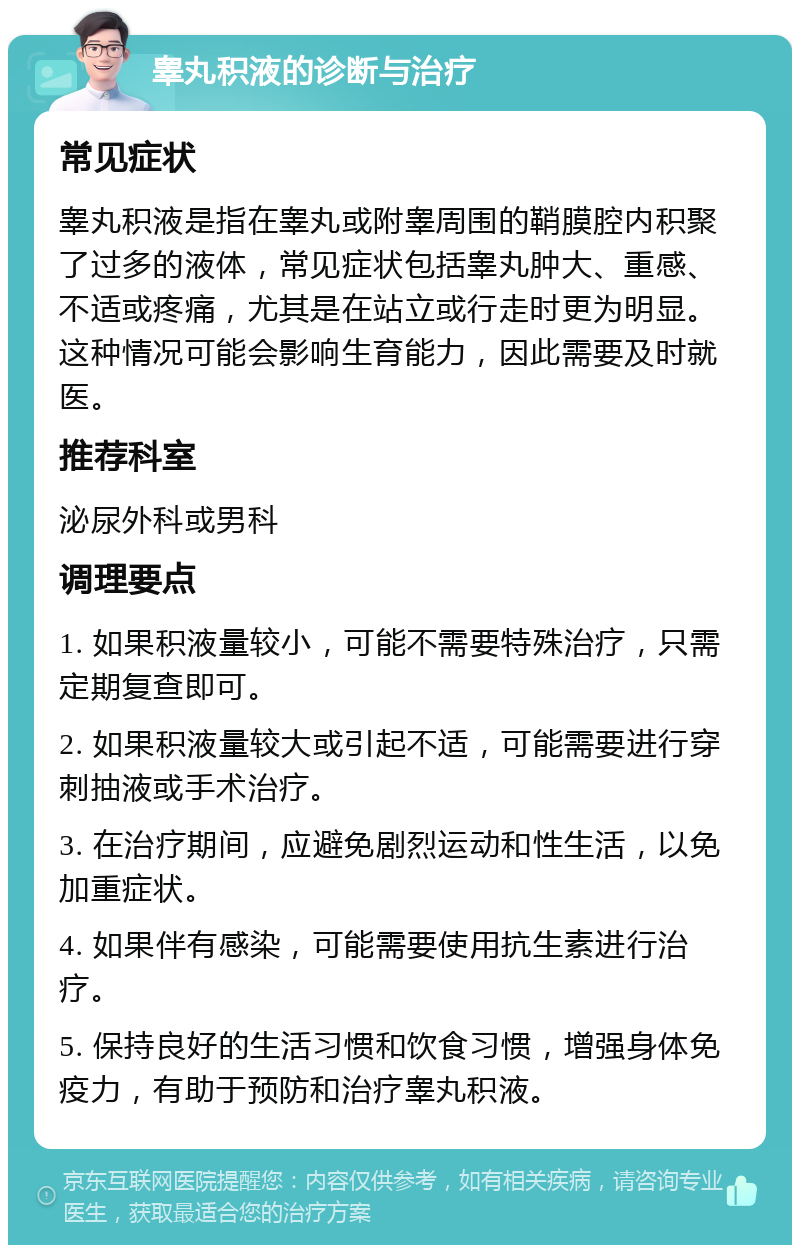 睾丸积液的诊断与治疗 常见症状 睾丸积液是指在睾丸或附睾周围的鞘膜腔内积聚了过多的液体，常见症状包括睾丸肿大、重感、不适或疼痛，尤其是在站立或行走时更为明显。这种情况可能会影响生育能力，因此需要及时就医。 推荐科室 泌尿外科或男科 调理要点 1. 如果积液量较小，可能不需要特殊治疗，只需定期复查即可。 2. 如果积液量较大或引起不适，可能需要进行穿刺抽液或手术治疗。 3. 在治疗期间，应避免剧烈运动和性生活，以免加重症状。 4. 如果伴有感染，可能需要使用抗生素进行治疗。 5. 保持良好的生活习惯和饮食习惯，增强身体免疫力，有助于预防和治疗睾丸积液。